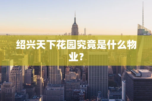 绍兴天下花园究竟是什么物业？