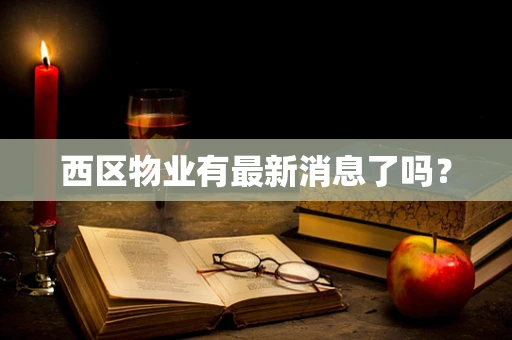 西区物业有最新消息了吗？
