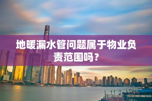 地暖漏水管问题属于物业负责范围吗？